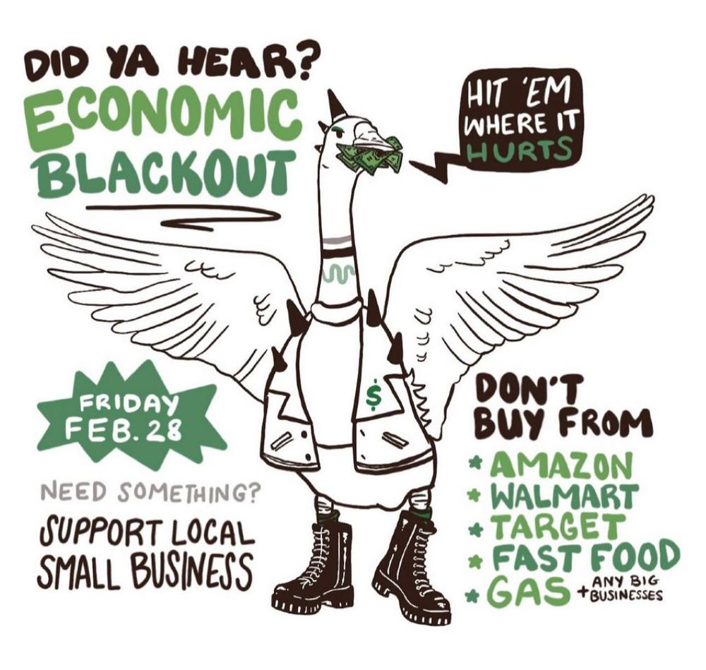 DID YA HEAR? ECONOMIC BLACKOUT FRIDAY FEB. 28 NEED SOMETHING? SUPPORT LOCAL SMALL BUSINESS $ HIT 'EM WHERE IT HURTS يحرر DON'T BUY FROM * AMAZON * WALMART * TARGET * FAST FOOD * GAS tOUSNESES