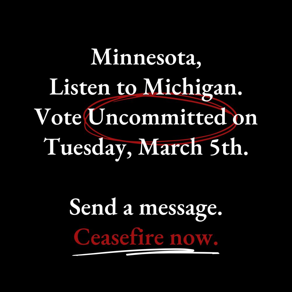 Minnesota, Listen to Michigan.
Vote Uncommitted on Tuesday, March 5th.
Send a message.
Ceasefire now.
