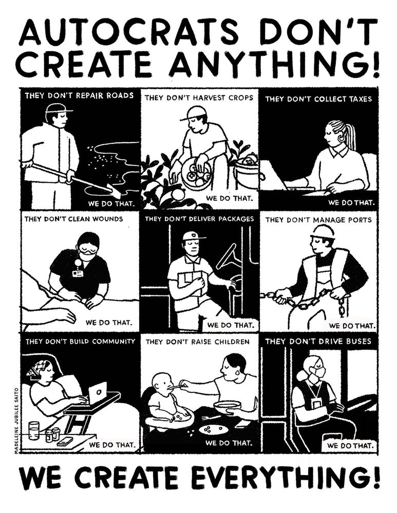 Dictators, fascists, and oligarchs want us to believe that they are all-powerful and that we’d be nothing without them. The reality is, they don’t create anything. WE the people create EVERYTHING!

This poster was inspired by this passage from Daniel Hunter’s article “10 ways to be prepared and grounded now that Trump has won”:

“It will be helpful to have a power analysis in our minds, specifically that’s known as the upside-down triangle. This tool was built to explain how power moves even under dictatorships.

The central tenet is that like an upside-down triangle, power can be unstable. It naturally topples over without anything supporting it. To prevent that, power relies on pillars of support to keep it upright. … Describing the pillars of support, Gene Sharp wrote:

‘By themselves, rulers cannot collect taxes, enforce repressive laws and regulations, keep trains running on time, prepare national budgets, direct traffic, manage ports, print money, repair roads, keep markets supplied with food, make steel, build rockets, train the police and army, issue postage stamps or even milk a cow. People provide these services to the ruler though a variety of organizations and institutions. If people would stop providing these skills, the ruler could not rule.’

Removing one pillar of support can often gain major, life-saving concessions. In response to Trump’s 2019 government shutdown, flight attendants prepared a national strike. Such a strike would ground planes across the country and a key transportation network. Within hours of announcing they were ‘mobilizing immediately’ for a strike, Trump capitulated.”

— Daniel Hunter, Waging Nonviolence