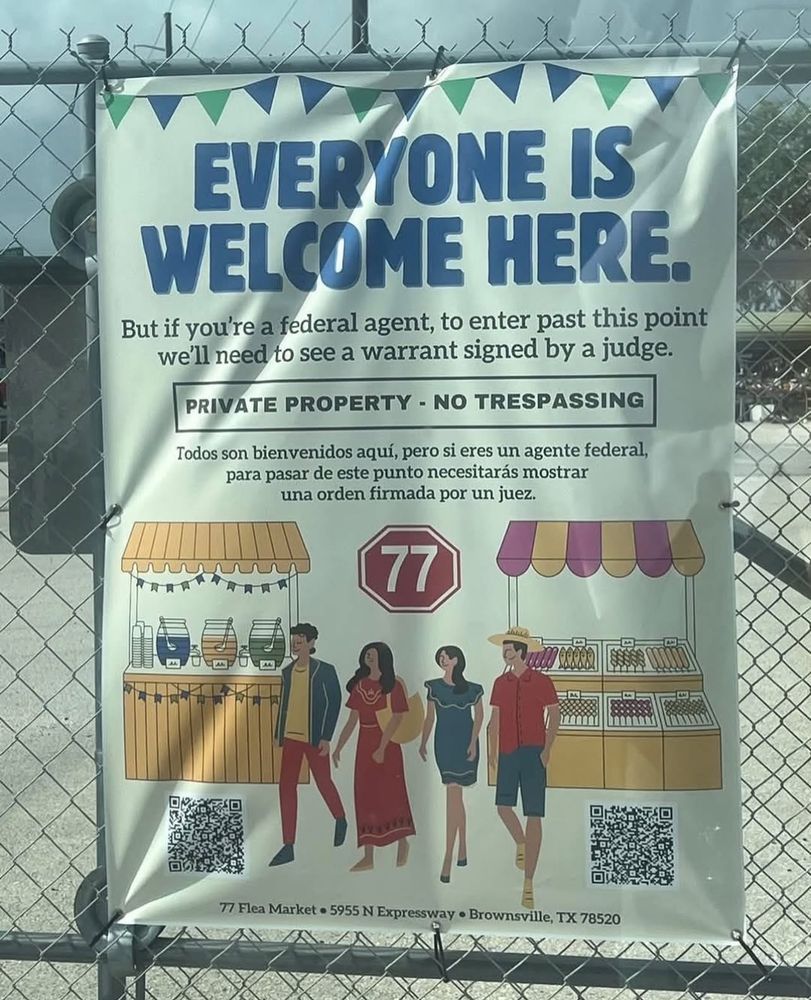 EVERYONE IS
WELCOME HERE.
But if you're a federal agent, to enter past this point we'll need to see a warrant signed by a judge.
PRIVATE PROPERTY - NO TRESPASSING
Todos son bienvenidos aquí, pero si eres un agente federal, para pasar de este punto necesitarás mostrar una orden firmada por un juez.
77 Flea Market • 5955 N Expressway • Brownsville, TX 78520