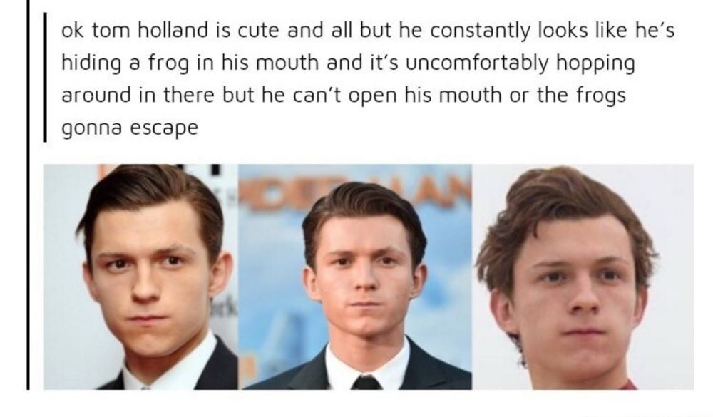 ok tom holland is cute and all but he constantly looks like he's hiding a frog in his mouth and it's uncomfortably hopping around in there but he can't open his mouth or the frogs gonna escape