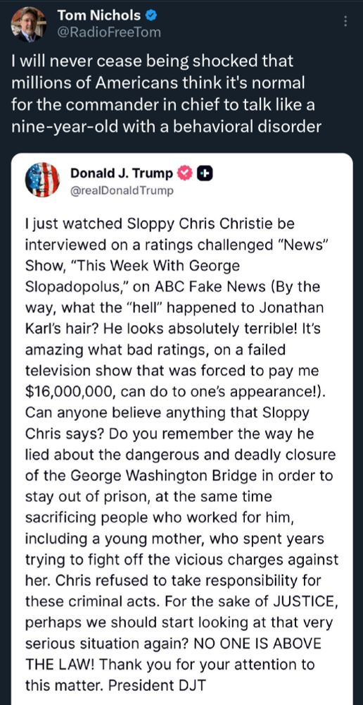 Tom Nichols & @RadioFreeTom I will never cease being shocked that millions of Americans think it's normal for the commander in chief to talk like a nine-year-old with a behavioral disorder Donald J. Trump @realDonald Trump Ijust watched Sloppy Chris Christie be interviewed on a ratings challenged 