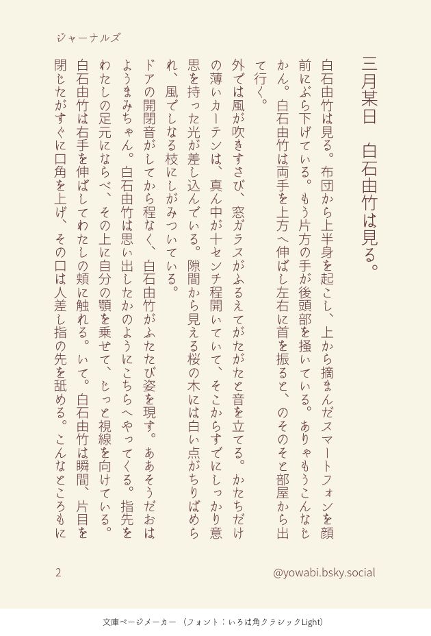 三月某日　白石由竹は見る。
白石由竹は見る。布団から上半身を起こし、上から摘まんだスマートフォンを顔前にぶら下げている。もう片方の手が後頭部を掻いている。ありゃもうこんなじかん。白石由竹は両手を上方へ伸ばし左右に首を振ると、のそのそと部屋から出て行く。
外では風が吹きすさび、窓ガラスがふるえてがたがたと音を立てる。かたちだけの薄いカーテンは、真ん中が十センチ程開いていて、そこからすでにしっかり意思を持った光が差し込んでいる。隙間から見える桜の木には白い点がちりばめられ、風でしなる枝にしがみついている。
ドアの開閉音がしてから程なく、白石由竹がふたたび姿を現す。ああそうだおはようまみちゃん。白石由竹は思い出したかのようにこちらへやってくる。指先をわたしの足元にならべ、その上に自分の顎を乗せて、じっと視線を向けている。
白石由竹は右手を伸ばしてわたしの頬に触れる。いて。白石由竹は瞬間、片目を閉じたがすぐに口角を上げ、その口は人差し指の先を舐める。こんなところもに