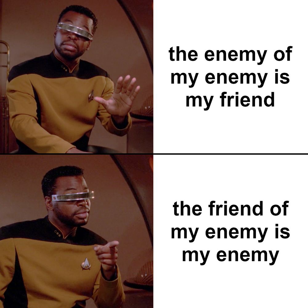 original meme using the Geordi La Forge no/yes template; first panel, Geordi is holding up his hand, expressing disapproval, with text: the enemy of my enemy is my friend; second panel, Geordi is pointing, expressing approval, with text: the friend of my enemy is my enemy