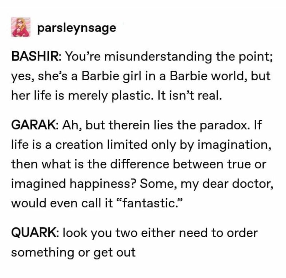 Tumblr post by parsleynsage:

BASHIR: You're misunderstanding the point; yes, she's a Barbie girl in a Barbie world, but her life is merely plastic. It isn't real.

GARAK: Ah, but therein lies the paradox. If life is a creation limited only by imagination, then what is the difference between true or imagined happiness? Some, my dear doctor, would even call it "fantastic."

QUARK: look you two either need to order something or get out