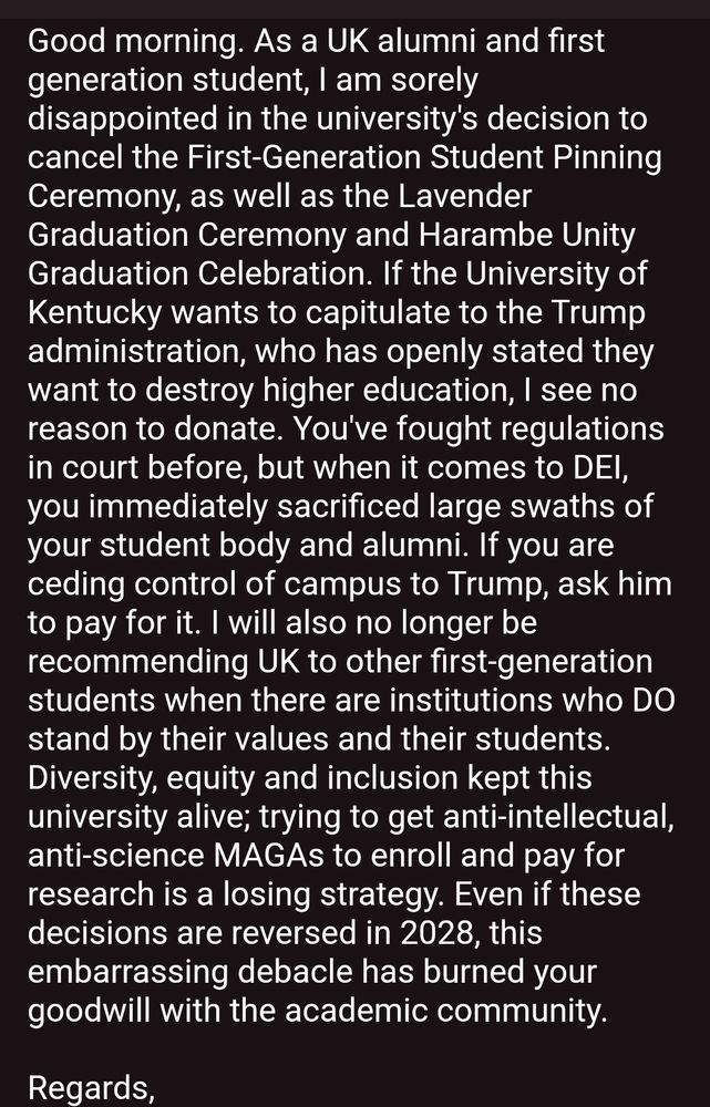 Good morning. As a UK alumni and first generation student, I am sorely disappointed in the university's decision to cancel the First-Generation Student Pinning Ceremony, as well as the Lavender Graduation Ceremony and Harambe Unity Graduation Celebration. If the University of Kentucky wants to capitulate to the Trump administration, who has openly stated they want to destroy higher education, I see no reason to donate. You've fought regulations in court before, but when it comes to DEI, you immediately sacrificed large swaths of your student body and alumni. If you are ceding control of campus to Trump, ask him to pay for it. I will also no longer be recommending UK to other first-generation students when there are institutions who DO stand by their values and their students.

Diversity, equity and inclusion kept this university alive; trying to get anti-intellectual, anti-science MAGAs to enroll and pay for research is a losing strategy. Even if these decisions are reversed in 2028, this embarrassing debacle has burned your goodwill with the academic community.

Regards,