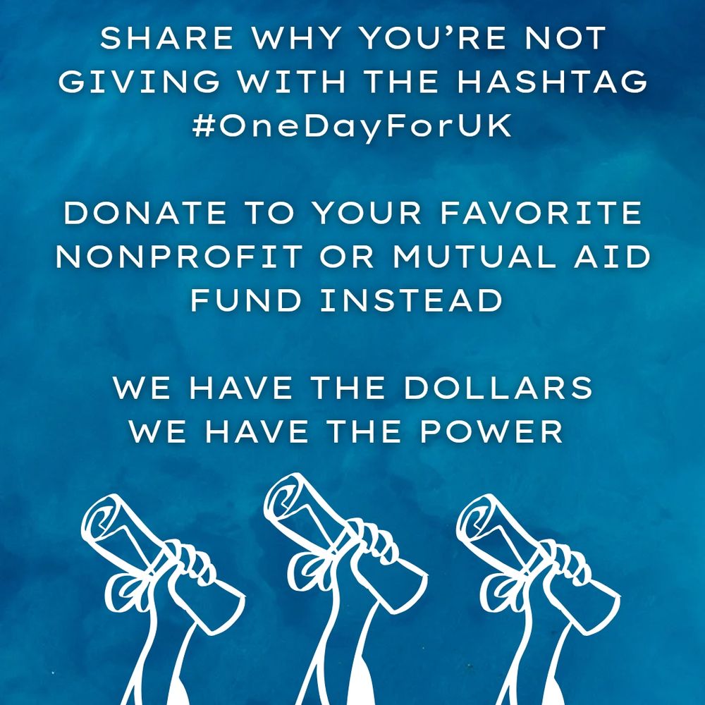 SHARE WHY YOU'RE NOT GIVING WITH THE HASHTAG #OneDayForUK
DONATE TO YOUR FAVORITE NONPROFIT OR MUTUAL AID FUND INSTEAD
WE HAVE THE DOLLARS
WE HAVE THE POWER
At the bottom is line art of three hands holding up rolled up diplomas.