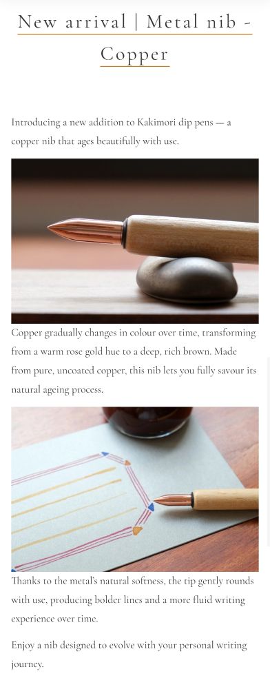 From the Kakimori Website: Introducing a new addition to Kakimori dip pens — a copper nib that ages beautifully with use.

Copper gradually changes in colour over time, transforming from a warm rose gold hue to a deep, rich brown. Made from pure, uncoated copper, this nib lets you fully savour its natural ageing process.

Thanks to the metal’s natural softness, the tip gently rounds with use, producing bolder lines and a more fluid writing experience over time.

Enjoy a nib designed to evolve with your personal writing journey.