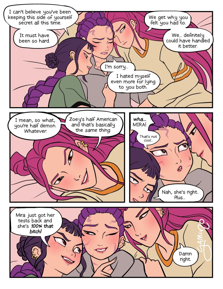 A comic page of Zoey, Rumi, and Mira from Kpop Demon Hunters. The girls are laying on a bed cuddling.

Zoey: I can't believe you've been keeping this side of yourself secret all this time. It must have been so hard.

Rumi: I'm sorry. I hated myself even more for lying to you both...

Mira: We get why you felt you had to. We... definitely could have handled it better.

Mira: I mean, so what, you're half demon. Whatever. Zoey's half American and that's basically the same thing.

Rumi: Wha- Mira! That's not cool...

Zoey: Nah, she's right, plus...

Zoey: Mira just got her tests back and she's 100% that bitch!

Mira: Damn right.