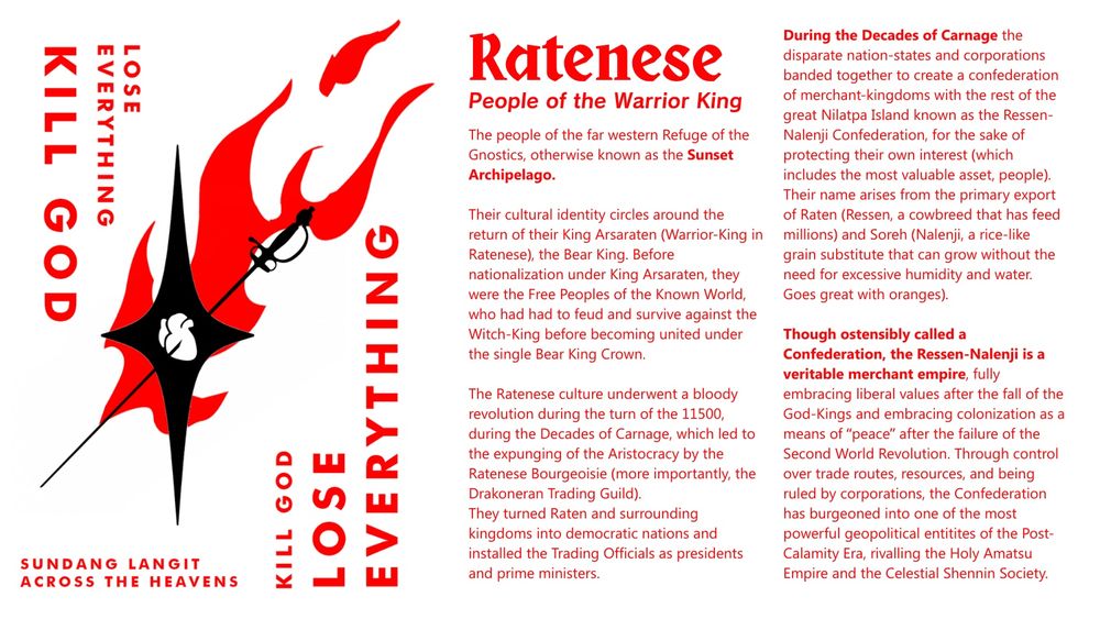 RATENESE - PEOPLE OF THE WARRIOR KING
The people of the far western Refuge of the Gnostics, otherwise known as the Sunset Archipelago. 

Their cultural identity circles around the return of their King Arsaraten (Warrior-King in Ratenese), the Bear King. Before nationalization under King Arsaraten, they were the Free Peoples of the Known World, who had had to feud and survive against the Witch-King before becoming united under the single Bear King Crown. 

The Ratenese culture underwent a bloody revolution during the turn of the 11500, during the Decades of Carnage, which led to the expunging of the Aristocracy by the Ratenese Bourgeoisie (more importantly, the Drakoneran Trading Guild). 
They turned Raten and surrounding kingdoms into democratic nations and installed the Trading Officials as presidents and prime ministers.
During the Decades of Carnage the disparate nation-states and corporations banded together to create a confederation of merchant-kingdoms with the rest of the great Nilatpa Island known as the Ressen-Nalenji Confederation, for the sake of protecting their own interest (which includes the most valuable asset, people). Their name arises from the primary export of Raten (Ressen, a cowbreed that has feed millions) and Soreh (Nalenji, a rice-like grain substitute that can grow without the need for excessive humidity and water. Goes great with oranges). 

Though ostensibly called a Confederation, the Ressen-Nalenji is a veritable merchant empire, fully embracing liberal values after the fall of the God-Kings and embracing colonization as a means of “peace” after the failure of the Second World Revolution. Through control over trade routes, resources, and being ruled by corporations, the Confederation has burgeoned into one of the most powerful geopolitical entitites of the Post-Calamity Era, rivalling the Holy Amatsu Empire and the Celestial Shennin Society.