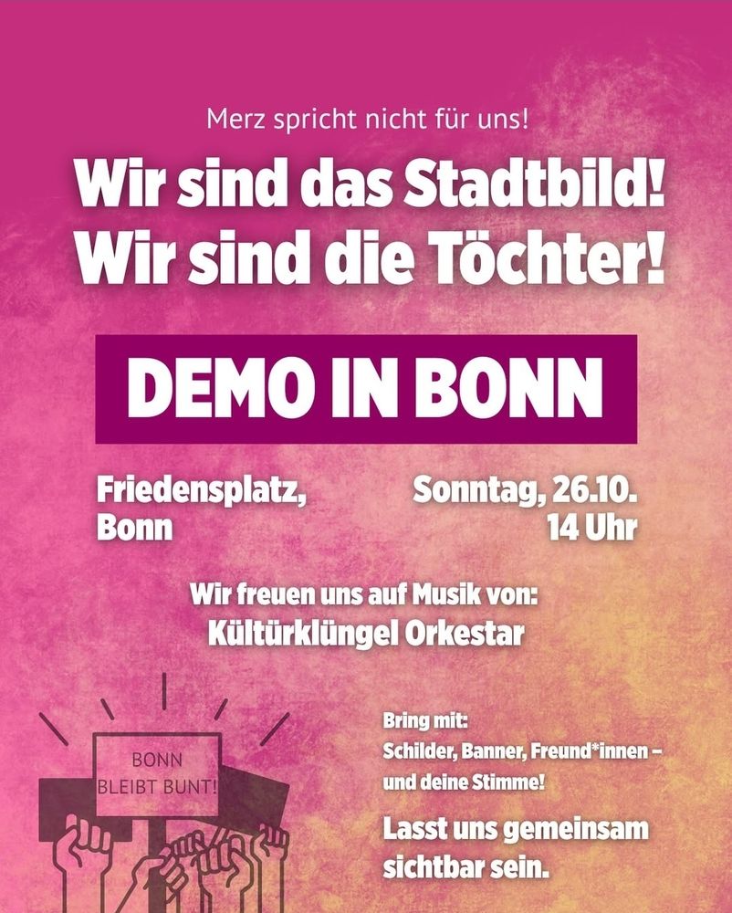 Plakat in Rosa bis Orange mit der Aufschrift:
Merz spricht nicht für uns!
Wir sind das Stadtbild! Wir sind die Töchter!
DEMO IN BONN
Friedensplatz, Bonn
Sonntag, 26.10. 14 Uhr
Wir freuen uns auf Musik von: Kültürklüngel Orkestar
Bring mit:
Schilder, Banner, Freund*innen - und deine Stimme!
Lasst uns gemeinsam sichtbar sein.