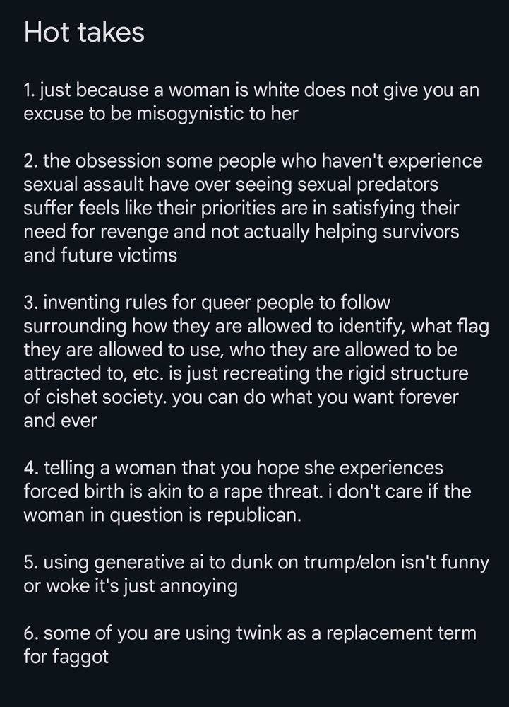 A liar in a notes app called "hot takes". It reads:
1. just because a woman is white does not give you an excuse to be misogynistic to her

2. the obsession some people who haven't experience sexual assault have over seeing sexual predators suffer feels like their priorities are in satisfying their need for revenge and not actually helping survivors and future victims

3. inventing rules for queer people to follow surrounding how they are allowed to identify, what flag they are allowed to use, who they are allowed to be attracted to, etc. is just recreating the rigid structure of cishet society. you can do what you want forever and ever

4. telling a woman that you hope she experiences forced birth is akin to a rape threat. i don't care if the woman in question is republican.

5. using generative ai to dunk on trump/elon isn't funny or woke, it's just annoying

6. some of you are using twink as a replacement term for faggot
