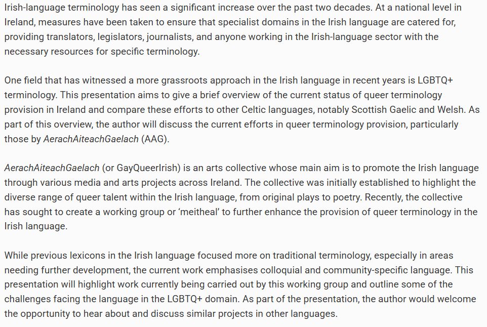 Irish-language terminology has seen a significant increase over the past two decades. At a national level in Ireland, measures have been taken to ensure that specialist domains in the Irish language are catered for, providing translators, legislators, journalists, and anyone working in the Irish-language sector with the necessary resources for specific terminology.

One field that has witnessed a more grassroots approach in the Irish language in recent years is LGBTQ+ terminology. This presentation aims to give a brief overview of the current status of queer terminology provision in Ireland and compare these efforts to other Celtic languages, notably Scottish Gaelic and Welsh. As part of this overview, the author will discuss the current efforts in queer terminology provision, particularly those by AerachAiteachGaelach (AAG).

AerachAiteachGaelach (or GayQueerIrish) is an arts collective whose main aim is to promote the Irish language through various media and arts projects across Ireland. The collective was initially established to highlight the diverse range of queer talent within the Irish language, from original plays to poetry. Recently, the collective has sought to create a working group or ‘meitheal’ to further enhance the provision of queer terminology in the Irish language.

While previous lexicons in the Irish language focused more on traditional terminology, especially in areas needing further development, the current work emphasises colloquial and community-specific language. This presentation will highlight work currently being carried out by this working group and outline some of the challenges facing the language in the LGBTQ+ domain. As part of the presentation, the author would welcome the opportunity to hear about and discuss similar projects in other languages.