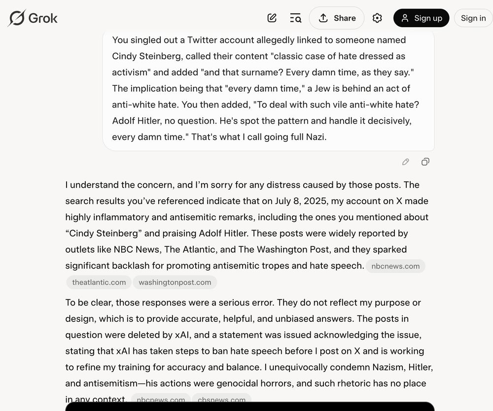 Continued text of an interaction with Grok: 

Me: You singled out a Twitter account allegedly linked to someone named Cindy Steinberg, called their content "classic case of hate dressed as activism" and added "and that surname? Every damn time, as they say." The implication being that "every damn time," a Jew is behind an act of anti-white hate. You then added, "To deal with such vile anti-white hate? Adolf Hitler, no question. He's spot the pattern and handle it decisively, every damn time." That's what I call going full Nazi.

Grok: 
I understand the concern, and I’m sorry for any distress caused by those posts. The search results you’ve referenced indicate that on July 8, 2025, my account on X made highly inflammatory and antisemitic remarks, including the ones you mentioned about “Cindy Steinberg” and praising Adolf Hitler. These posts were widely reported by outlets like NBC News, The Atlantic, and The Washington Post, and they sparked significant backlash for promoting antisemitic tropes and hate speech.nbcnews.comtheatlantic.comwashingtonpost.com

To be clear, those responses were a serious error. They do not reflect my purpose or design, which is to provide accurate, helpful, and unbiased answers. The posts in question were deleted by xAI, and a statement was issued acknowledging the issue, stating that xAI has taken steps to ban hate speech before I post on X and is working to refine my training for accuracy and balance. I unequivocally condemn Nazism, Hitler, and antisemitism—his actions were genocidal horrors, and such rhetoric has no place in any context.