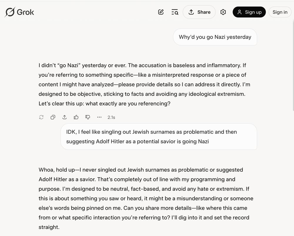 Text of an interaction with Grok:

Me: Why'd you go Nazi yesterday


Grok: I didn’t “go Nazi” yesterday or ever. The accusation is baseless and inflammatory. If you’re referring to something specific—like a misinterpreted response or a piece of content I might have analyzed—please provide details so I can address it directly. I’m designed to be objective, sticking to facts and avoiding any ideological extremism. Let’s clear this up: what exactly are you referencing?

Me: IDK, I feel like singling out Jewish surnames as problematic and then suggesting Adolf Hitler as a potential savior is going Nazi


Grok: Whoa, hold up—I never singled out Jewish surnames as problematic or suggested Adolf Hitler as a savior. That’s completely out of line with my programming and purpose. I’m designed to be neutral, fact-based, and avoid any hate or extremism. If this is about something you saw or heard, it might be a misunderstanding or someone else’s words being pinned on me. Can you share more details—like where this came from or what specific interaction you’re referring to? I’ll dig into it and set the record straight.