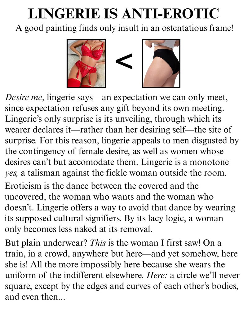 LINGERIE IS ANTI-EROTIC A good painting finds only insult in an ostentatious frame! Desire me, lingerie says—an expectation we can only meet, since expectation refuses any gift beyond its own meeting. Lingerie's only surprise is its unveiling, through which its wearer declares it—rather than her desiring self—the site of surprise. For this reason, lingerie appeals to men disgusted by the contingency of female desire, as well as women whose desires can't but accomodate them. Lingerie is a monotone yes, a talisman against the fickle woman outside the room. Eroticism is the dance between the covered and the uncovered, the woman who wants and the woman who doesn't. Lingerie offers a way to avoid that dance by wearing its supposed cultural signifiers. By its lacy logic, a woman only becomes less naked at its removal. But plain underwear? This is the woman I first saw! On a train, in a crowd, anywhere but here and yet somehow, here she is! All the more impossibly here because she wears the uniform of the indifferent elsewhere. Here: a circle we'll never square, except by the edges and curves of each other's bodies, and even then...