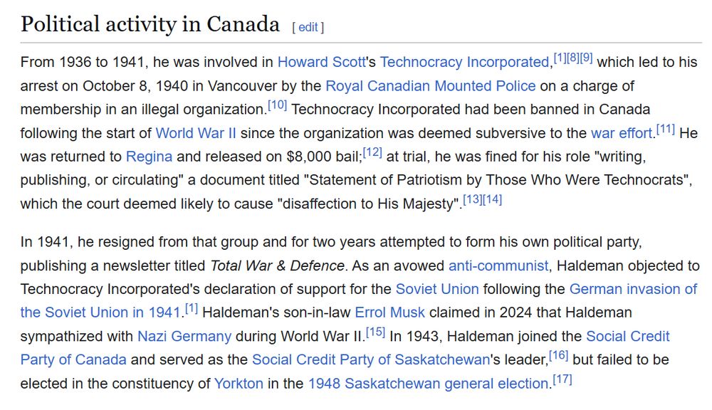 Joshua Haldeman's Political activity in Canada 

From 1936 to 1941 , he was involved in Howard Scott's Technocracy which led to his
arrest on October 8, 1940 in Vancouver by the Royal Canadian Mounted Police on a charge of
membership in an illegal organization. Technocracy Incorporated had been banned in Canada
following the start of World War Il since the organization was deemed subversive to the war effort.[ll]
was returned to Regina and released on $8,000 at trial, he was fined for his role "writing,
publishing, or circulating" a document titled "Statement of Patriotism by Those Who Were Technocrats",
which the court deemed likely to cause "disaffection to His Majesty' .
ln 1941 , he resigned from that group and for two years attempted to form his own political party,
publishing a newsletter titled Total War & Defence. As an avowed anti-communist, Haldeman objected to
Technocracy Incorporated's declaration of support for the Soviet Union following the German invasion of
the Soviet Union in 1941 [1]
Haldeman's son-in-law Errol Musk claimed in 2024 that Haldeman
sympathized with Nazi Germany during World War Il. ln 1943, Haldeman joined the Social Credit
[16] but failed to be
Party of Canada and served as the Social Credit Party of Saskatchewan's leader,
elected in the constituency of Yorkton in the 1948 Saskatchewan general election.