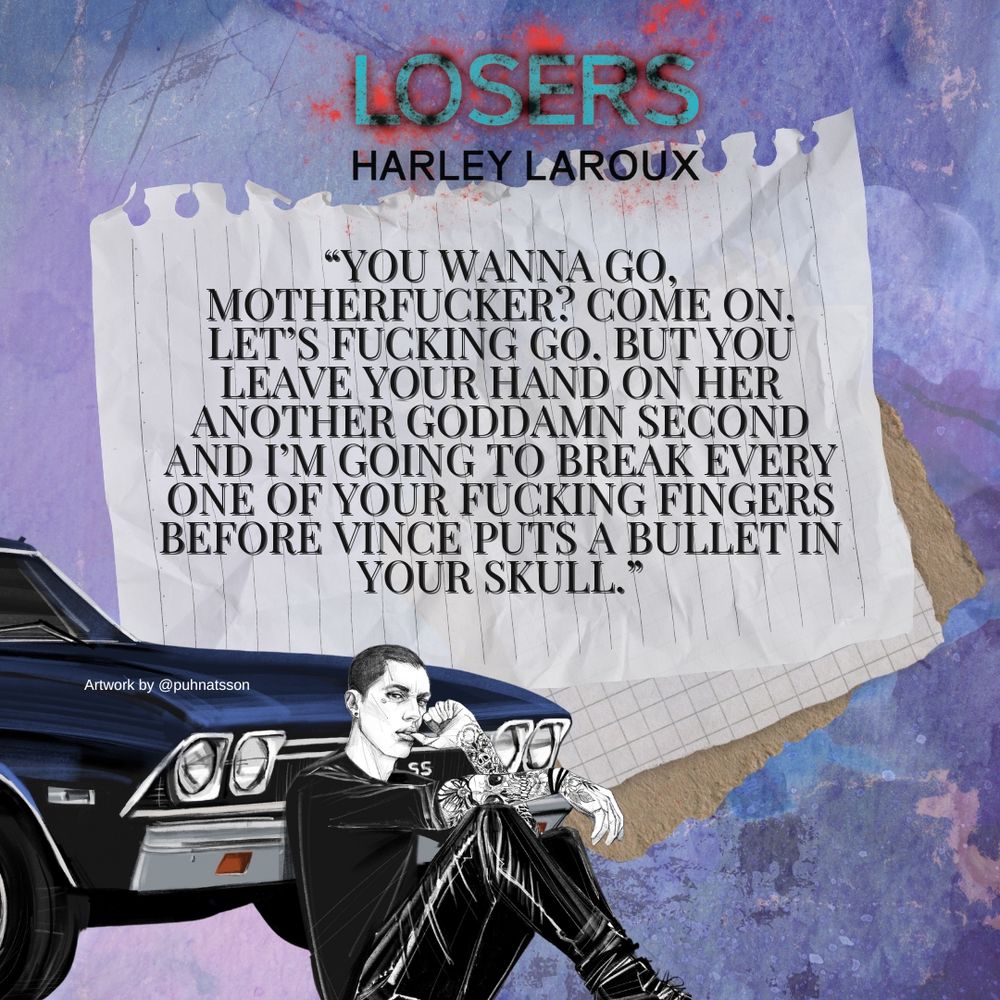 A quote from the book Losers: Part 1 by Harley Laroux. The quote reads, “You wanna go, motherfucker? Come on. Let’s fucking go. But you leave your hand on her another goddamn second and I’m going to break every one of your fucking fingers before Vince puts a bullet in your skull.” There is a mottled blue, pink, and purple background, with artwork of a tattooed man dressed in black, sitting against a dark blue El Camino.
