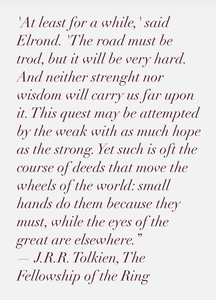 'At least for a while,' said Elrond. 'The road must be trod, but it will be very hard. And neither strenght nor wisdom will carry us far upon it. This quest may be attempted by the weak with as much hope as the strong. Yet such is oft the course of deeds that move the wheels of the world: small hands do them because they must, while the eyes of the great are elsewhere.”
― J.R.R. Tolkien, The Fellowship of the Ring