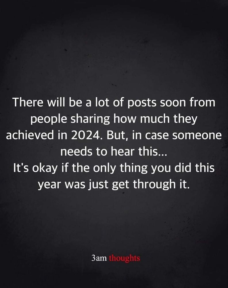 White text on black background, that says:
There will be a lot of posts soon from people sharing how much they achieved in 2024. But, in case someone needs to hear this...

It's okay if the only thing you did this year was just get through it.

Credit- 3am thoughts