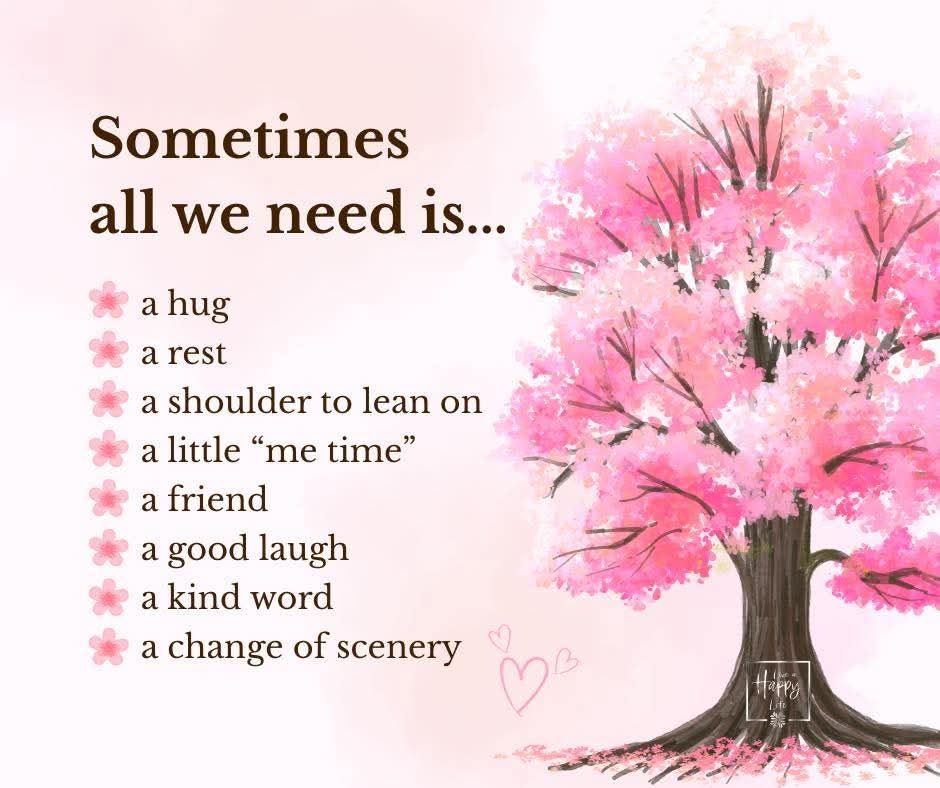 Image of a beautiful tree covered in pink blossom.
Text reads:
Sometimes all we need is...

a hug
a rest
a shoulder to lean on
a little "me time"
a friend
a good laugh
a kind word
a change of scenery

Credit - Happy Life