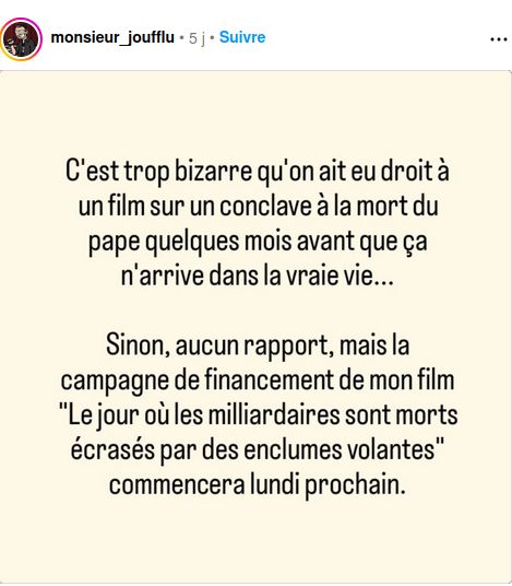 C'est trop bizarre qu'on ait eu droit à un film sur un conclave à la mort du pape quelques mois avant que ça n'arrive dans la vraie vie...
Sinon, aucun rapport, mais la campagne de financement de mon film "Le jour où les milliardaires sont morts écrasés par des enclumes volantes" commencera lundi prochain.