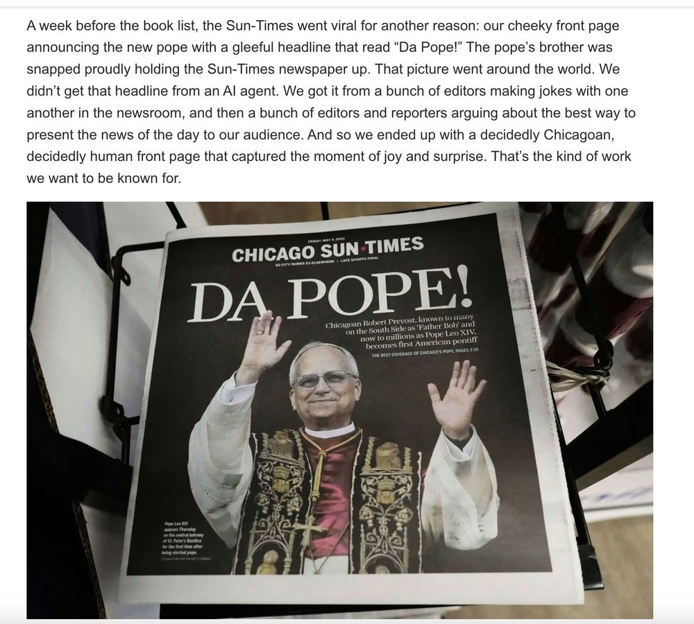 A week before the book list, the Sun-Times went viral for another reason: our cheeky front page announcing the new pope with a gleeful headline that read “Da Pope!” The pope’s brother was snapped proudly holding the Sun-Times newspaper up. That picture went around the world. We didn’t get that headline from an AI agent. We got it from a bunch of editors making jokes with one another in the newsroom, and then a bunch of editors and reporters arguing about the best way to present the news of the day to our audience. And so we ended up with a decidedly Chicagoan, decidedly human front page that captured the moment of joy and surprise. That’s the kind of work we want to be known for.

