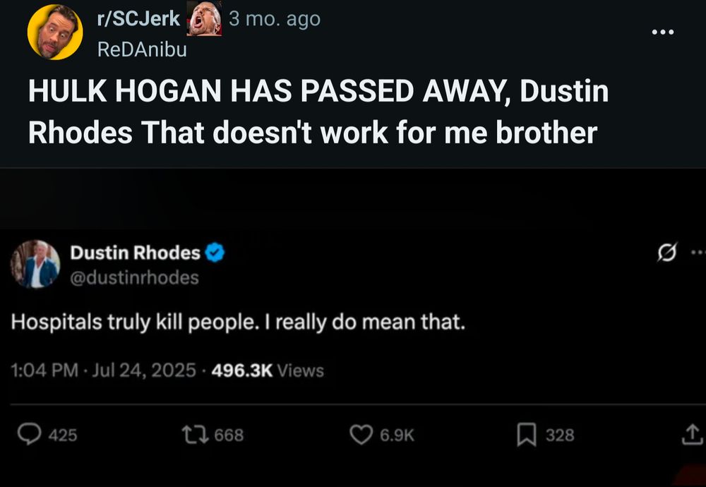 r/SCJerk

ReDAnibu

HULK HOGAN HAS PASSED AWAY, Dustin Rhodes That doesn't work for me brother

Dustin Rhodes

@dustinrhodes

Hospitals truly kill people. I really do mean that.