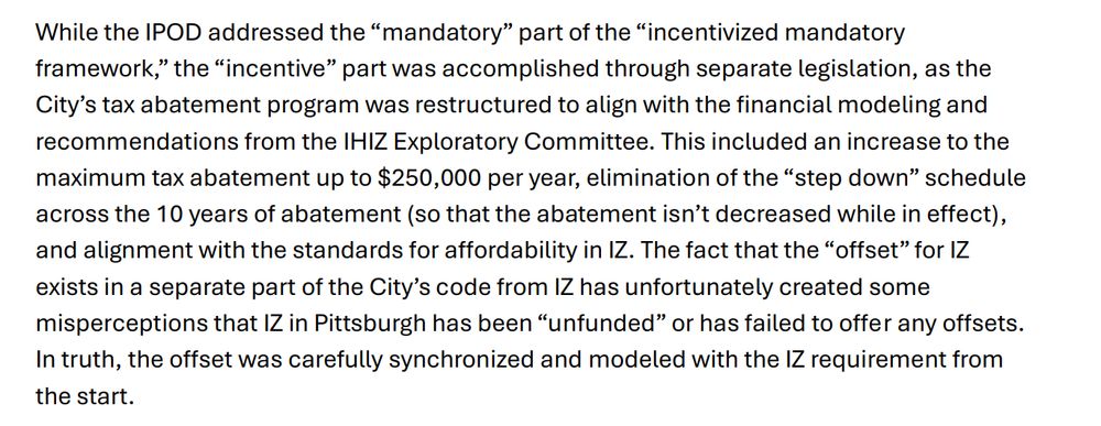 While the IPOD addressed the “mandatory” part of the “incentivized mandatory
framework,” the “incentive” part was accomplished through separate legislation, as the
City’s tax abatement program was restructured to align with the financial modeling and
recommendations from the IHIZ Exploratory Committee. This included an increase to the
maximum tax abatement up to $250,000 per year, elimination of the “step down” schedule
across the 10 years of abatement (so that the abatement isn’t decreased while in effect),
and alignment with the standards for affordability in IZ. The fact that the “offset” for IZ
exists in a separate part of the City’s code from IZ has unfortunately created some
misperceptions that IZ in Pittsburgh has been “unfunded” or has failed to offer any offsets.
In truth, the offset was carefully synchronized and modeled with the IZ requirement from
the start.