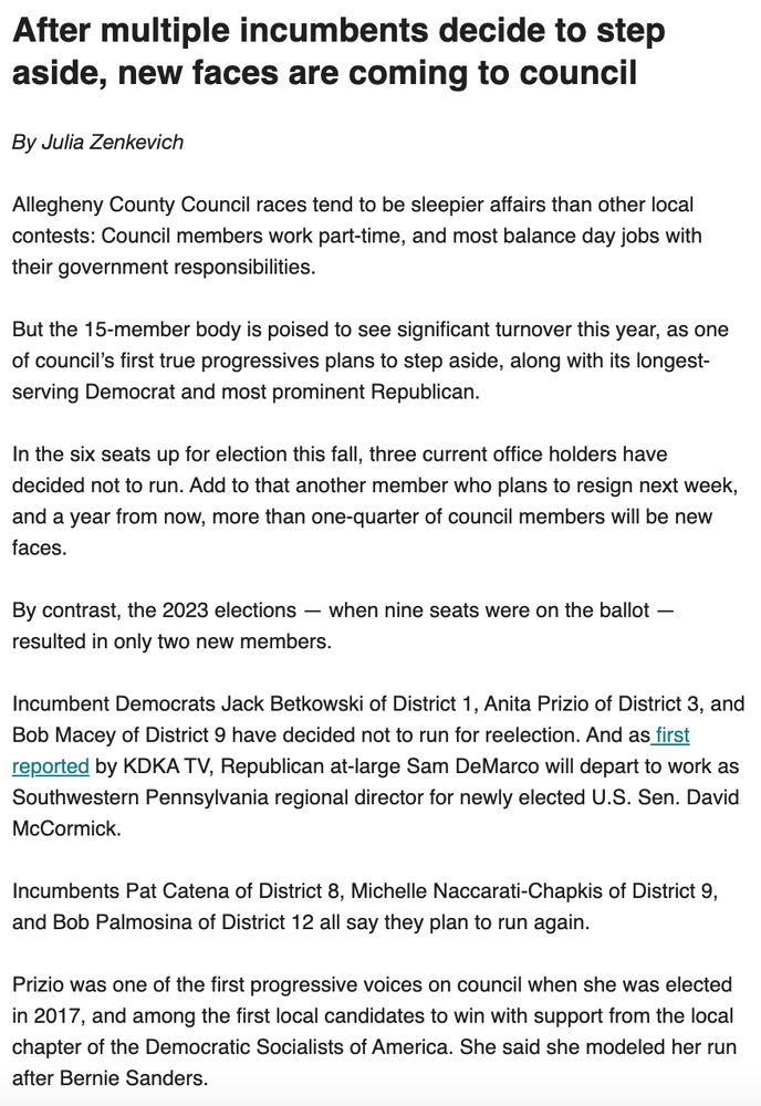 After multiple incumbents decide to step aside, new faces are coming to council

By Julia Zenkevich

Allegheny County Council races tend to be sleepier affairs than other local contests: Council members work part-time, and most balance day jobs with their government responsibilities. 

But the 15-member body is poised to see significant turnover this year, as one of council’s first true progressives plans to step aside, along with its longest-serving Democrat and most prominent Republican.

In the six seats up for election this fall, three current office holders have decided not to run. Add to that another member who plans to resign next week, and a year from now, more than one-quarter of council members will be new faces.

By contrast, the 2023 elections — when nine seats were on the ballot — resulted in only two new members. 

Incumbent Democrats Jack Betkowski of District 1, Anita Prizio of District 3, and Bob Macey of District 9 have decided not to run for reelection. And as first reported by KDKA TV, Republican at-large Sam DeMarco will depart to work as Southwestern Pennsylvania regional director for newly elected U.S. Sen. David McCormick.

Incumbents Pat Catena of District 8, Michelle Naccarati-Chapkis of District 9, and Bob Palmosina of District 12 all say they plan to run again.

Prizio was one of the first progressive voices on council when she was elected in 2017, and among the first local candidates to win with support from the local chapter of the Democratic Socialists of America. She said she modeled her run after Bernie Sanders.