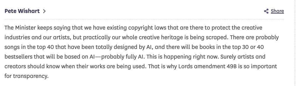 A quote by Pete Wishart: "The Minister keeps saying that we have existing copyright laws that are there to protect the creative industries and our artists, but practically our whole creative heritage is being scraped. There are probably songs in the top 40 that have been totally designed by AI, and there will be books in the top 30 or 40 bestsellers that will be based on AI—probably fully AI. This is happening right now. Surely artists and creators should know when their works are being used. That is why Lords amendment 49B is so important for transparency."