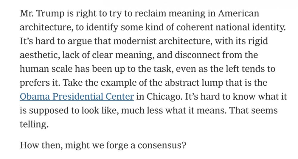 Mr. Trump is right to try to reclaim meaning in American architecture, to identify some kind of coherent national identity.
It's hard to argue that modernist architecture, with its rigid aesthetic, lack of clear meaning, and disconnect from the human scale has been up to the task, even as the left tends to prefers it. Take the example of the abstract lump that is the Obama Presidential Center in Chicago. It's hard to know what it is supposed to look like, much less what it means. That seems telling.
How then, might we forge a consensus?