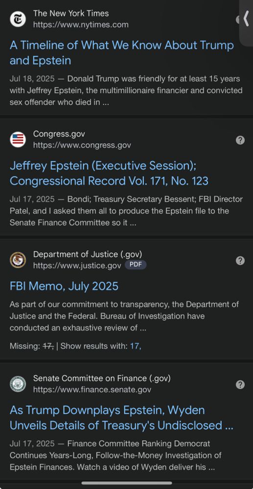 The New York Times
https://www.nytimes.com
A Timeline of What We Know About Trump and Epstein
Jul 18, 2025 - Donald Trump was friendly for at least 15 years with Jeffrey Epstein, the multimillionaire financier and convicted sex offender who died in ...
Congress.gov
https://www.congress.gov
Jeffrey Epstein (Executive Session);
Congressional Record Vol. 171, No. 123
Jul 17, 2025 - Bondi; Treasury Secretary Bessent; FBI Director Patel, and I asked them all to produce the Epstein file to the Senate Finance Committee so it ...
Department of Justice (.gov)
https://www.justice.gov
PDF
FBI Memo, July 2025
As part of our commitment to transparency, the Department of Justice and the Federal. Bureau of Investigation have conducted an exhaustive review of ...
Missing: #7, | Show results with: 17,
Senate Committee on Finance (-gov)
https://www.finance.senate.gov
As Trump Downplays Epstein, Wyden Unveils Details of Treasury's Undisclosed ...
Jul 17, 2025 - Finance Committee Ranking Democrat Continues Years-Long, Follow-the-Money Investigation of Epstein Finances. Watch a video of Wyden deliver his ...
