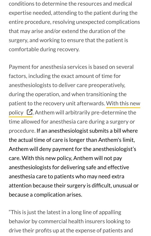 conditions to determine the resources and medical expertise needed, attending to the patient during the entire procedure, resolving unexpected complications that may arise and/or extend the duration of the surgery, and working to ensure that the patient is comfortable during recovery.
Payment for anesthesia services is based on several factors, including the exact amount of time for anesthesiologists to deliver care preoperatively, during the operation, and when transitioning the patient to the recovery unit afterwards. With this new policy , Anthem will arbitrarily pre-determine the time allowed for anesthesia care during a surgery or procedure. If an anesthesiologist submits a bill where the actual time of care is longer than Anthem's limit, Anthem will deny payment for the anesthesiologist's care. With this new policy, Anthem will not pay anesthesiologists for delivering safe and effective anesthesia care to patients who may need extra attention because their surgery is difficult, unusual or
because a complication arises.
"This is just the latest in a long line of appalling behavior by commercial health insurers looking to drive their profits up at the expense of patients and