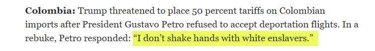 Screenshot of the text from a newsletter in my inbox. It says:

"Colombia: Trump threatened to place 50 percent tariffs on Colombian imports after President Gustavo Petro refused to accept deportation flights. In a rebuke, Petro responded: “I don’t shake hands with white enslavers.” "

I have highlighted the last sentence in yellow.