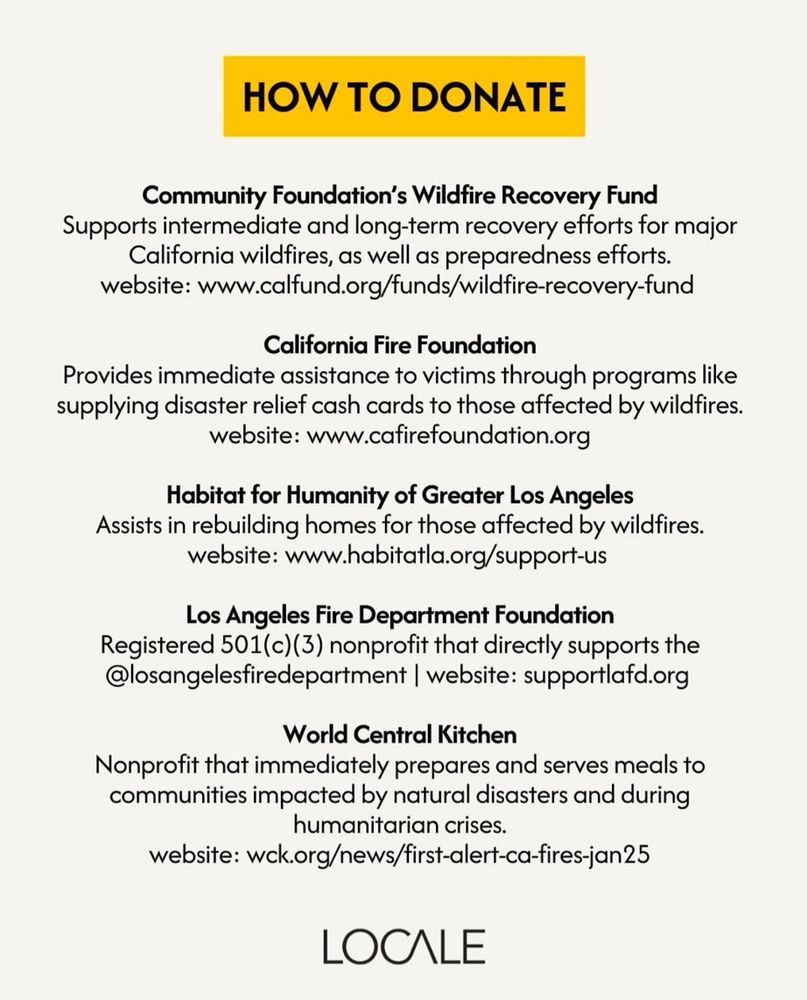 How To Donate

Community Foundation's Wildfire Recovery Fund
Supports intermediate and long-term recovery efforts for major California wildfires, as well as preparedness efforts. 
website: www.calfund.org/funds/wildfire-recovery-fund

California Fire Foundation
Provides immediate assistance to victims through programs like supplying disaster relief cash cards to those affected by wildfires. 
website: www.cafirefoundation.org

Habitat for Humanity of Greater Los Angeles
Assists in rebuilding homes for those
affected by wildfires. 
website: www.habitatla.org/support-us

Los Angeles Fire Department Foundation
Registered 501(c)(3) nonprofit that directly supports the @losangelesfiredepartment 
website: supportlafd.org

World Central Kitchen
Nonprofit that immediately prepares and serves meals to communities impacted by natural disasters and during humanitarian crises.
website: wck.org/news/first-alert-ca-fires-jan25

from Locale