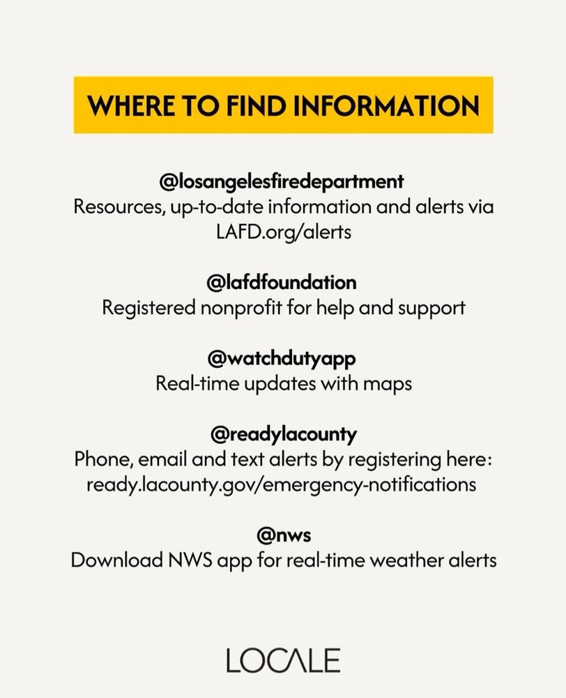 Where To Find Information

@losangelesfiredepartment
Resources, up-to-date information and alerts via LAFD.org/alerts

@lafdfoundation
Registered nonprofit for help and support

@watchdutyapp
Real-time updates with maps

@readylacounty
Phone, email and text alerts by registering here: ready.lacounty.gov/emergency-notifications

@nws
Download NWS app for real-time weather alerts

from Locale