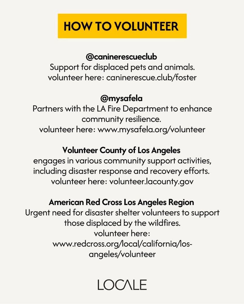 How To Volunteer

@caninerescueclub
Support for displaced pets and animals. 
volunteer here: caninerescue.club/foster

@mysafela
Partners with the LA Fire Department to enhance community resilience.
volunteer here: www.mysafela.org/volunteer

Volunteer County of Los Angeles 
engages in various community support activities, including disaster response and recovery efforts. 
volunteer here: volunteer.lacounty.gov

American Red Cross Los Angeles Region
Urgent need for disaster shelter volunteers to support those displaced by the wildfires.
volunteer here:
www.redcross.org/local/california/los-
angeles/volunteer

from Locale