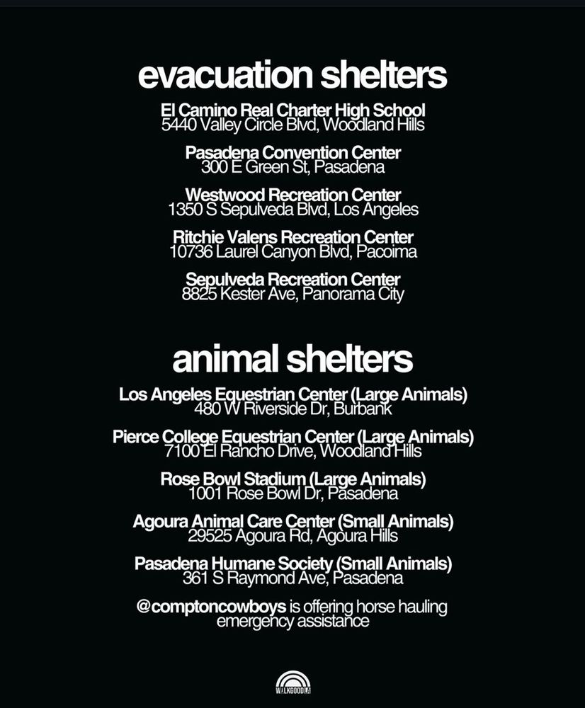 Evacuation Shelters:

El Camino Real Charter High School
5440 Valley Circle Boulevard, Woodland Hills

Pasadena Convention Center
300 East Green Street, Pasadena

Westwood Recreation Center
1350 South Sepulveda Boulevard, Los Angeles 

Ritchie Valens Recreation Center
10736 Laurel Canyon Boulevard, Pacoima

Sepulveda Recreation Center
8825 Kester Avenue, Panorama City

Animal Shelters:

Los Angeles Equestrian Center (large animals)
480 West Riverside Drive, Burbank

Pierce College Equestrian Center (large animals)
7100 El Rancho Drive, Woodland Hills

Rose Bowl Stadium (large animals)
1001 Rose Bowl Drive, Pasadena

Agoura Animal Care Center (small animals)
29525 Agoura Road, Agoura Hills

Pasadena Humane Society (small animals)
361 South Raymond Avenue, Pasadena

@comptoncowboys is offering horse hauling emergency assistance

from Walk Good LA