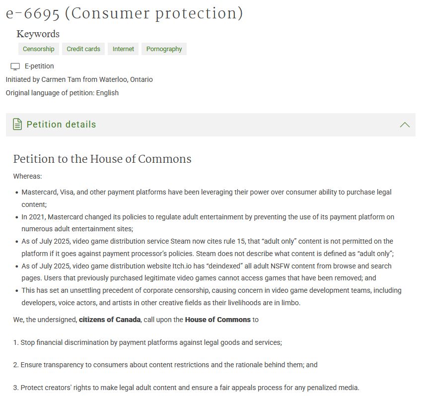 e-6695 (Consumer protection) Keywords Censorship Credit cards Internet Pornography E-petition Initiated by Carmen Tam from Waterloo, Ontario Original language of petition: English Petition details Petition to the House of Commons Whereas: Mastercard, Visa, and other payment platforms have been leveraging their power over consumer ability to purchase legal content; In 2021, Mastercard changed its policies to regulate adult entertainment by preventing the use of its payment platform on numerous adult entertainment sites; As of July 2025, video game distribution service Steam now cites rule 15, that “adult only” content is not permitted on the platform if it goes against payment processor’s policies. Steam does not describe what content is defined as “adult only”; As of July 2025, video game distribution website Itch.io has “deindexed” all adult NSFW content from browse and search pages. Users that previously purchased legitimate video games cannot access games that have been removed; and This has set an unsettling precedent of corporate censorship, causing concern in video game development teams, including developers, voice actors, and artists in other creative fields as their livelihoods are in limbo. We, the undersigned, citizens of Canada, call upon the House of Commons to 1. Stop financial discrimination by payment platforms against legal goods and services; 2. Ensure transparency to consumers about content restrictions and the rationale behind them; and 3. Protect creators' rights to make legal adult content and ensure a fair appeals process for any penalized media. 
