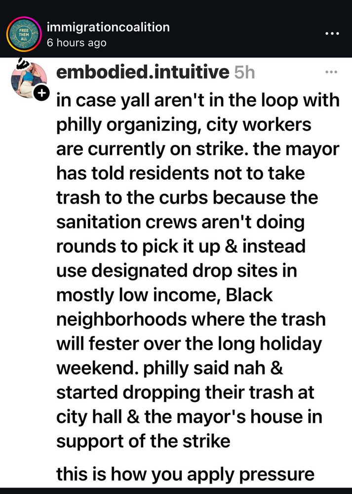 FREE P
THEM
A ALLI
immigrationcoalition
.. •
6 hours ago
embodied.intuitive 5h
* in case yall aren't in the loop with philly organizing, city workers are currently on strike. the mayor has told residents not to take trash to the curbs because the sanitation crews aren't doing rounds to pick it up & instead use designated drop sites in mostly low income, Black neighborhoods where the trash will fester over the long holiday weekend. philly said nah & started dropping their trash at city hall & the mayor's house in support of the strike
this is how you apply pressure