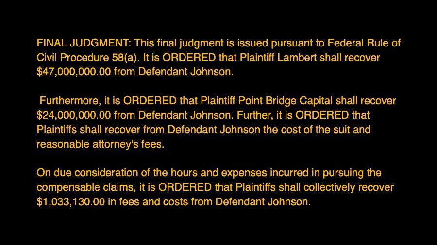 FINAL JUDGMENT: This final judgment is issued pursuant to Federal Rule of Civil Procedure 58(a). It is ORDERED that Plaintiff Lambert shall recover $47,000,000.00 from Defendant Johnson. Furthermore, it is ORDERED that Plaintiff Point Bridge Capital shall recover $24,000,000.00 from Defendant Johnson. Further, it is ORDERED that Plaintiffs shall recover from Defendant Johnson the cost of the suit and reasonable attorney's fees. On due consideration of the hours and expenses incurred in pursuing the compensable claims, it is ORDERED that Plaintiffs shall collectively recover $1,033,130.00 in fees and costs from Defendant Johnson.