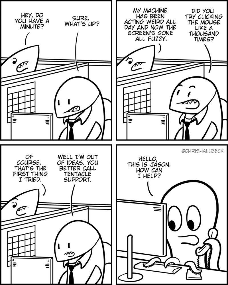 [2 sharks are working their office jobs in neighboring cubicles]

Shark 1: Hey do you have a minute? 
Shark 2: Sure, what's up? 

Shark 1: My machine has been acting weird all day and now the screen's gone all fuzzy. 
Shark 2: Did you try clicking the mouse like a thousand times?

Shark 1: Of course. That's the first thing I tried. 
Shark 2: Well I'm out of ideas. You better call tentacle support. 

[an octopus in front of a computer answers the phone]

Jason: Hello, this is Jason. How can I help?