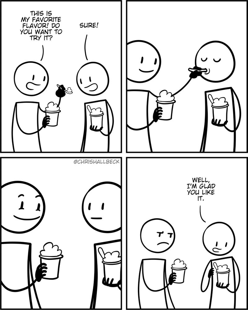 [2 people have just gotten cups of ice cream from an ice cream shop]

Person 1: This is my favorite flavor! Do you want to try it? 
Person 2: Sure! 

[Person 1 feeds a scoop of ice cream to Person 2]

[Person 1 has an excited, anticipatory expression as Person 2 contemplates the flavor]

Person 2: Well, I'm glad you like it.

[Person 1 is annoyed and takes this as a personal affront and will hold a grudge against Person 2 and it will build up over time until one day they yell “Oh yeah? Well more for me!” at a completely inappropriate time where the context doesn’t make sense and they will feel silly and start laughing when they try to explain what just happened.]