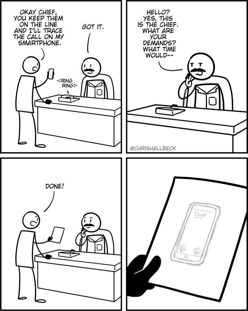 [A person is holding up their smart phone while speaking to the Chief of police who is sitting at a desk in front of a ringing phone.]

Person: Okay Chief. You кеер them on the line and I'll trace the call on my smartphone. 
Chief: Got it.

[The chief answers the phone.]
Chief: Hello? Yes, this is the Chief. What are your demands? What time would-- 

[The first person runs back into the room, holding a sheet of paper.]
Person: Done!

[A close-up of the paper shows a crude pencil tracing of that persons smart phone.]