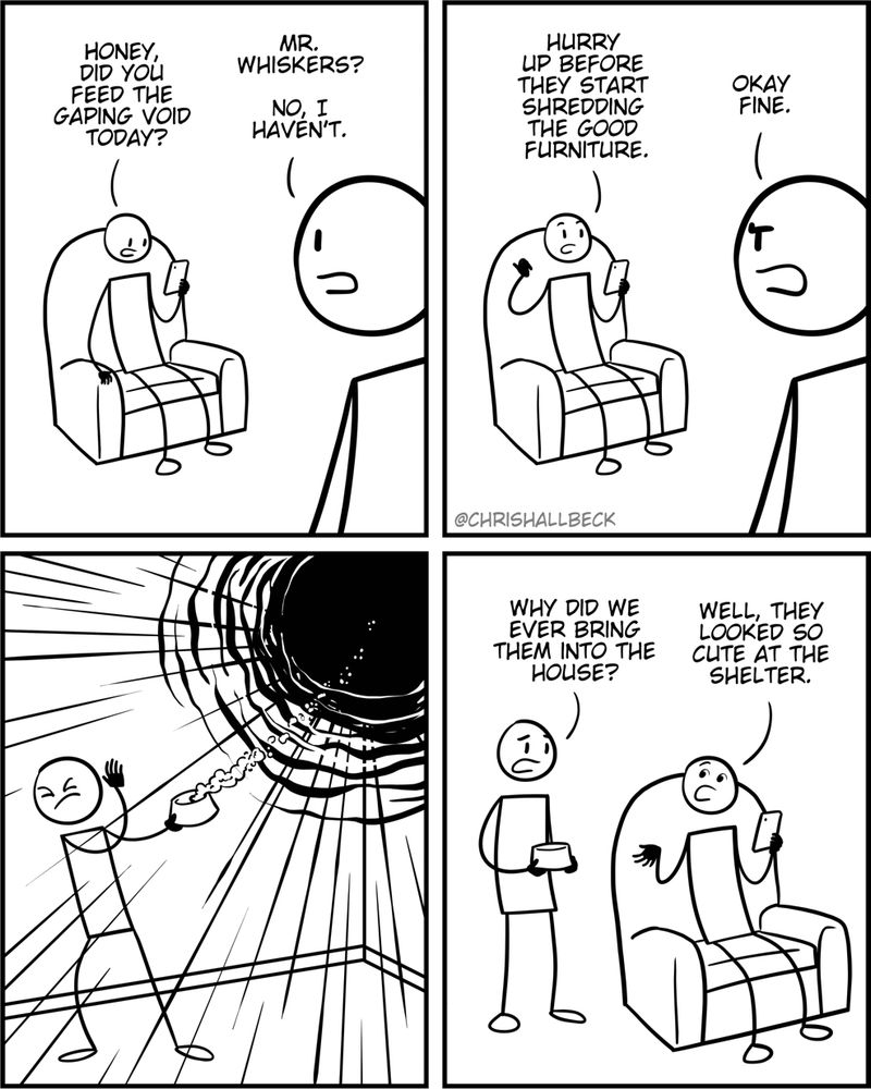 Person 1: Honey, did you feed the gaping void today? 
Person 2: Mr. Whiskers? No, I haven't. 

Person 1: Hurry up before they start shredding the good furniture. 
Person 2: Оkау fine. 

[Person 2 walks into a different room carrying a bowl of pet food. A swirling black shape is floating in the corner and pulls the food from the bowl as if they are asteroids being sucked into a black hole]

Person 2: Why did we ever bring them into the house? 
Person 1: Well, they looked so cute at the shelter.