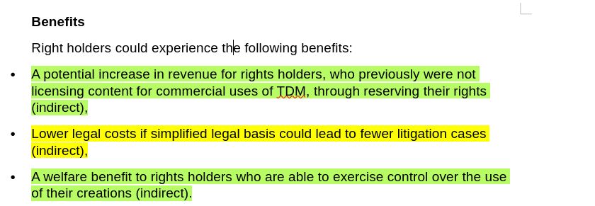 Benefits 
Right holders could experience the following benefits:
    • A potential increase in revenue for rights holders, who previously were not licensing content for commercial uses of TDM, through reserving their rights (indirect),
    • Lower legal costs if simplified legal basis could lead to fewer litigation cases (indirect),
    • A welfare benefit to rights holders who are able to exercise control over the use of their creations (indirect). 