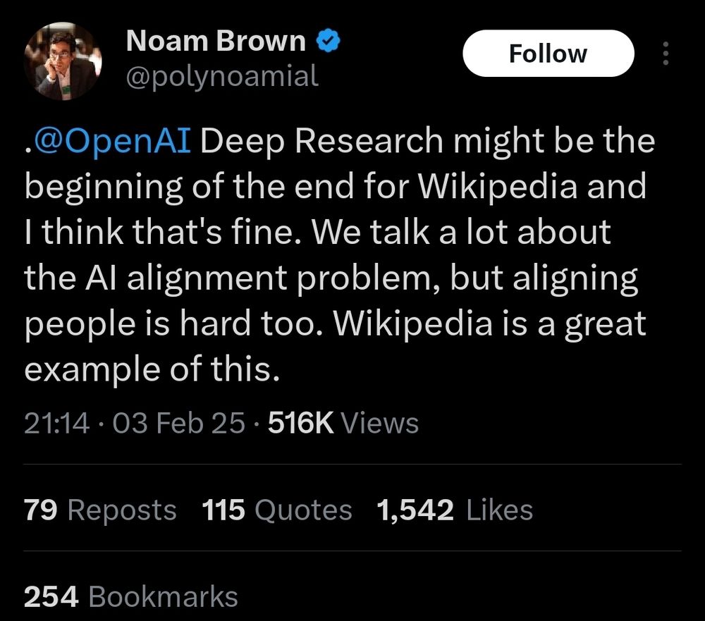 Tweet by Noam Brown.
@OpenAI Deep Research might be the beginning of the end for Wikipedia and I think that's fine. We talk a lot about the AI alignment problem, but aligning people is hard too. Wikipedia is a great example of this.