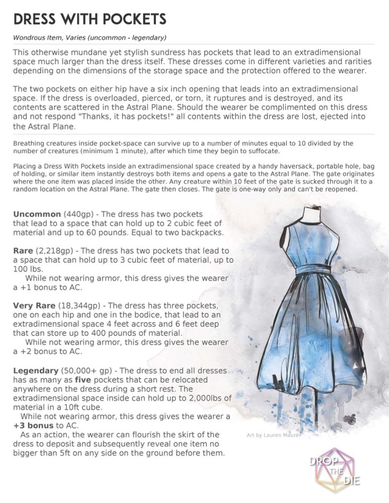 Dress With Pockets, a D&D item from DropTheDie.com
Wondrous Item, Varies (uncommon - legendary)
This otherwise mundane yet stylish sundress has pockets that lead to an extradimensional space much larger than the dress itself. These dresses come in different varieties and rarities depending on the dimensions of the storage space and the protection offered to the wearer.

The two pockets on either hip have a six-inch opening that leads into an extradimensional space. If the dress is overloaded, pierced, or torn, it ruptures and is destroyed, and its contents are scattered in the Astral Plane. Should the wearer be complimented on this dress and not respond, "Thanks, it has pockets!" all contents within the dress are lost, ejected into the Astral Plane.

Breathing creatures inside pocket-space can survive up to a number of minutes equal to 10 divided by the number of creatures (minimum 1 minute), after which time they begin to suffocate.

Placing a Dress With Pockets inside an extradimensional space created by a Handy Haversack, Portable Hole, Bag of Holding, or similar item instantly destroys both items and opens a gate to the Astral Plane. The gate originates where the item was placed inside the other. Any creature within 10 feet of the gate is sucked through it to a random location on the Astral Plane. The gate then closes. The gate is one-way only and can't be reopened.

(Stats, cost, and AC bonuses for Uncommon, Rare, Very Rare, and Legendary versions of the Dress With Pockets.)