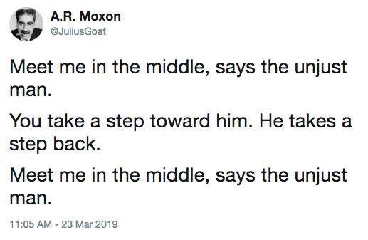 From A.R. Moxon (JuliusGoat)

Meet me in the middle, says the unjust man.

You take a step toward him. He takes a step back.

Meet me in the middle, says the unjust man.
